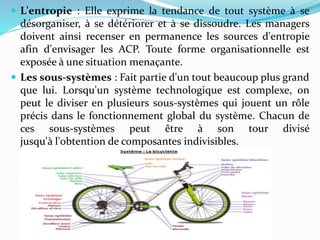  L'entropie : Elle exprime la tendance de tout système à se
désorganiser, à se détériorer et à se dissoudre. Les managers
doivent ainsi recenser en permanence les sources d'entropie
afin d'envisager les ACP. Toute forme organisationnelle est
exposée à une situation menaçante.
 Les sous-systèmes : Fait partie d'un tout beaucoup plus grand
que lui. Lorsqu'un système technologique est complexe, on
peut le diviser en plusieurs sous-systèmes qui jouent un rôle
précis dans le fonctionnement global du système. Chacun de
ces sous-systèmes peut être à son tour divisé
jusqu'à l'obtention de composantes indivisibles.
 