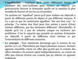 L'équifinalité : Implique qu'il existe différentes façons de
combiner des sous-systèmes pour réaliser un objectif. Les
gestionnaires doivent se demander quelle est la manière la plus
rentable de fournir tel service ou tel produit.
Un système est "équifinal" parce qu'il peut réaliser ses objectifs à
partir de différents points de départ et par différents moyens. Il
n'y a pas ce que les américains appellent "the one best way". Le
principe :"Le même état final peut être atteint à partir d'états
initiaux différents, par des itinéraires différents" (Bertalanffy). Il
stipule qu'il n'y a pas de solution unique ou exclusive aux
problèmes. C'est la capacité que possède un système d'atteindre
ses objectifs à partir de différents états initiaux et par
l'intermédiaire de différents scénarios.
 La synergie : Tout représente davantage que la somme de ses
parties (2+2=5). Phénomène par lequel plusieurs acteurs, facteurs
agissant ensemble créent un effet plus grand que la somme des
effets attendus s'ils avaient opéré indépendamment, ou créent un
effet que chacun d'entre eux n'aurait pas pu obtenir en agissant
isolément.
 