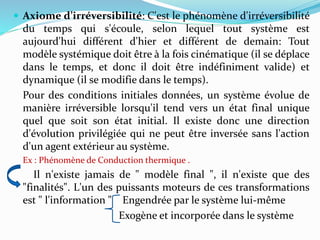 Axiome d’irréversibilité: C'est le phénomène d'irréversibilité
du temps qui s'écoule, selon lequel tout système est
aujourd'hui différent d'hier et différent de demain: Tout
modèle systémique doit être à la fois cinématique (il se déplace
dans le temps, et donc il doit être indéfiniment valide) et
dynamique (il se modifie dans le temps).
Pour des conditions initiales données, un système évolue de
manière irréversible lorsqu'il tend vers un état final unique
quel que soit son état initial. Il existe donc une direction
d'évolution privilégiée qui ne peut être inversée sans l'action
d'un agent extérieur au système.
Ex : Phénomène de Conduction thermique .
Il n'existe jamais de " modèle final ", il n'existe que des
"finalités". L'un des puissants moteurs de ces transformations
est " l'information " Engendrée par le système lui-même
Exogène et incorporée dans le système
 