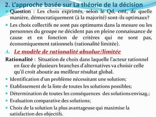 2. L’approche basée sur La théorie de la décision
 Question : Les choix exprimés, selon le Qd, cmt, de quelle
manière, démocratiquement (à la majorité) sont-ils optimaux?
 Les choix collectifs ne sont pas optimums dans la mesure ou les
personnes du groupe ne décident pas en pleine connaissance de
cause et en fonction de critères qui ne sont pas,
économiquement rationnels (rationalité limitée).
A. Le modèle de rationalité absolue/limitée
Rationalité : Situation de choix dans laquelle l'acteur rationnel
en face de plusieurs branches d'alternatives va choisir celle
qu'il croit aboutir au meilleur résultat global.
 Identification d'un problème nécessitant une solution;
 Etablissement de la liste de toutes les solutions possibles;
 Détermination de toutes les conséquences des solutionsenvisag.;
 Evaluation comparative des solutions;
 Choix de la solution la plus avantageuse qui maximise la
satisfaction des objectifs.
 