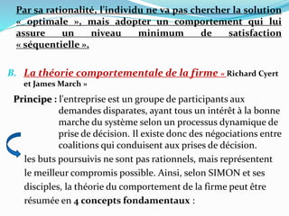 Par sa rationalité, l'individu ne va pas chercher la solution
« optimale », mais adopter un comportement qui lui
assure un niveau minimum de satisfaction
« séquentielle ».
B. La théorie comportementale de la firme « Richard Cyert
et James March »
Principe : l'entreprise est un groupe de participants aux
demandes disparates, ayant tous un intérêt à la bonne
marche du système selon un processus dynamique de
prise de décision. Il existe donc des négociations entre
coalitions qui conduisent aux prises de décision.
les buts poursuivis ne sont pas rationnels, mais représentent
le meilleur compromis possible. Ainsi, selon SIMON et ses
disciples, la théorie du comportement de la firme peut être
résumée en 4 concepts fondamentaux :
 