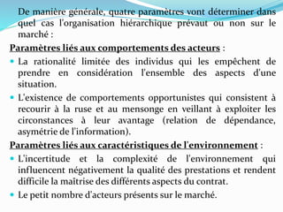 De manière générale, quatre paramètres vont déterminer dans
quel cas l'organisation hiérarchique prévaut ou non sur le
marché :
Paramètres liés aux comportements des acteurs :
 La rationalité limitée des individus qui les empêchent de
prendre en considération l'ensemble des aspects d'une
situation.
 L'existence de comportements opportunistes qui consistent à
recourir à la ruse et au mensonge en veillant à exploiter les
circonstances à leur avantage (relation de dépendance,
asymétrie de l'information).
Paramètres liés aux caractéristiques de l'environnement :
 L'incertitude et la complexité de l'environnement qui
influencent négativement la qualité des prestations et rendent
difficile la maîtrise des différents aspects du contrat.
 Le petit nombre d'acteurs présents sur le marché.
 