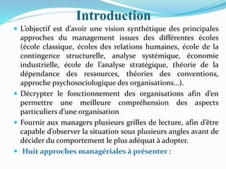 Introduction
 L’objectif est d’avoir une vision synthétique des principales
approches du management issues des différentes écoles
(école classique, écoles des relations humaines, école de la
contingence structurelle, analyse systémique, économie
industrielle, école de l’analyse stratégique, théorie de la
dépendance des ressources, théories des conventions,
approche psychosociologique des organisations…).
 Décrypter le fonctionnement des organisations afin d’en
permettre une meilleure compréhension des aspects
particuliers d’une organisation
 Fournir aux managers plusieurs grilles de lecture, afin d’être
capable d’observer la situation sous plusieurs angles avant de
décider du comportement le plus adéquat à adopter.
 Huit approches managériales à présenter :
 
