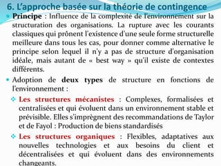 6. L’approche basée sur la théorie de contingence
 Principe : Influence de la complexité de l’environnement sur la
structuration des organisations. La rupture avec les courants
classiques qui prônent l'existence d'une seule forme structurelle
meilleure dans tous les cas, pour donner comme alternative le
principe selon lequel il n'y a pas de structure d'organisation
idéale, mais autant de « best way » qu'il existe de contextes
différents.
 Adoption de deux types de structure en fonctions de
l’environnement :
 Les structures mécanistes : Complexes, formalisées et
centralisées et qui évoluent dans un environnement stable et
prévisible. Elles s’imprègnent des recommandations de Taylor
et de Fayol : Production de biens standardisés
 Les structures organiques : Flexibles, adaptatives aux
nouvelles technologies et aux besoins du client et
décentralisées et qui évoluent dans des environnements
changeants.
 