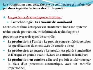 La structuration dans cette théorie de contingence est influencée
par deux types de facteurs de contingence :
A. Les facteurs de contingence internes :
1. La technologie : Les travaux de Woodward
La structure d'une entreprise est étroitement liée à son système
technique de production. trois formes de technologies de
production avec trois types de contrôle:
 La production à l'unité : Le produit conçu et fabriqué selon
les spécifications du client, avec un contrôle direct;
 La production en masse : Le produit est plutôt standardisé
et fabriqué en grande quantité, avec un contrôle mécanique;
 La production en continu : Un seul produit est fabriqué par
le biais d'un processus automatique, avec un contrôle
impersonnel.
 