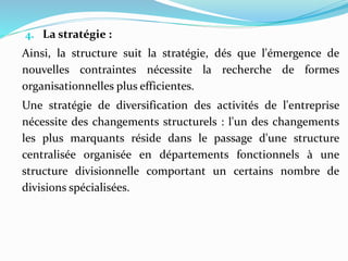 4. La stratégie :
Ainsi, la structure suit la stratégie, dés que l'émergence de
nouvelles contraintes nécessite la recherche de formes
organisationnelles plus efficientes.
Une stratégie de diversification des activités de l'entreprise
nécessite des changements structurels : l'un des changements
les plus marquants réside dans le passage d'une structure
centralisée organisée en départements fonctionnels à une
structure divisionnelle comportant un certains nombre de
divisions spécialisées.
 