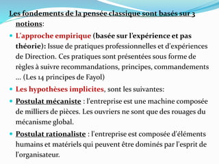 Les fondements de la pensée classique sont basés sur 3
notions:
 L'approche empirique (basée sur l’expérience et pas
théorie): Issue de pratiques professionnelles et d'expériences
de Direction. Ces pratiques sont présentées sous forme de
règles à suivre recommandations, principes, commandements
... (Les 14 principes de Fayol)
 Les hypothèses implicites, sont les suivantes:
 Postulat mécaniste : l'entreprise est une machine composée
de milliers de pièces. Les ouvriers ne sont que des rouages du
mécanisme global.
 Postulat rationaliste : l'entreprise est composée d'éléments
humains et matériels qui peuvent être dominés par l'esprit de
l'organisateur.
 