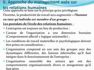 II. Approche du management axée sur
les relations humainesCette approche se base sur le principe qu’en privilégiant
l'homme, la productivité du travail sera augmentée « l’homme
en tant qu’individu est membre d’un groupe »
Les postulats de l’école des relations humaines :
 L’entreprise est toujours un lieu de production ;
 L’acteur de l’organisation a une dimension humaine
(Comportement affectif ≠ logique rationnelle) ;
 Les conditions de travail matérielles et psychologiques doivent
être prises en considération ;
 L’organisation comprend en son sein des groupes avec des
dynamiques différentes, des liaisons informelles qu’il faut
intégrer dans le fonctionnement de l’entreprise ;
 L’organisation rassemble des acteurs qui ont des
comportements organisationnels divers et antagonistes qu’il
faut gérer.
 
