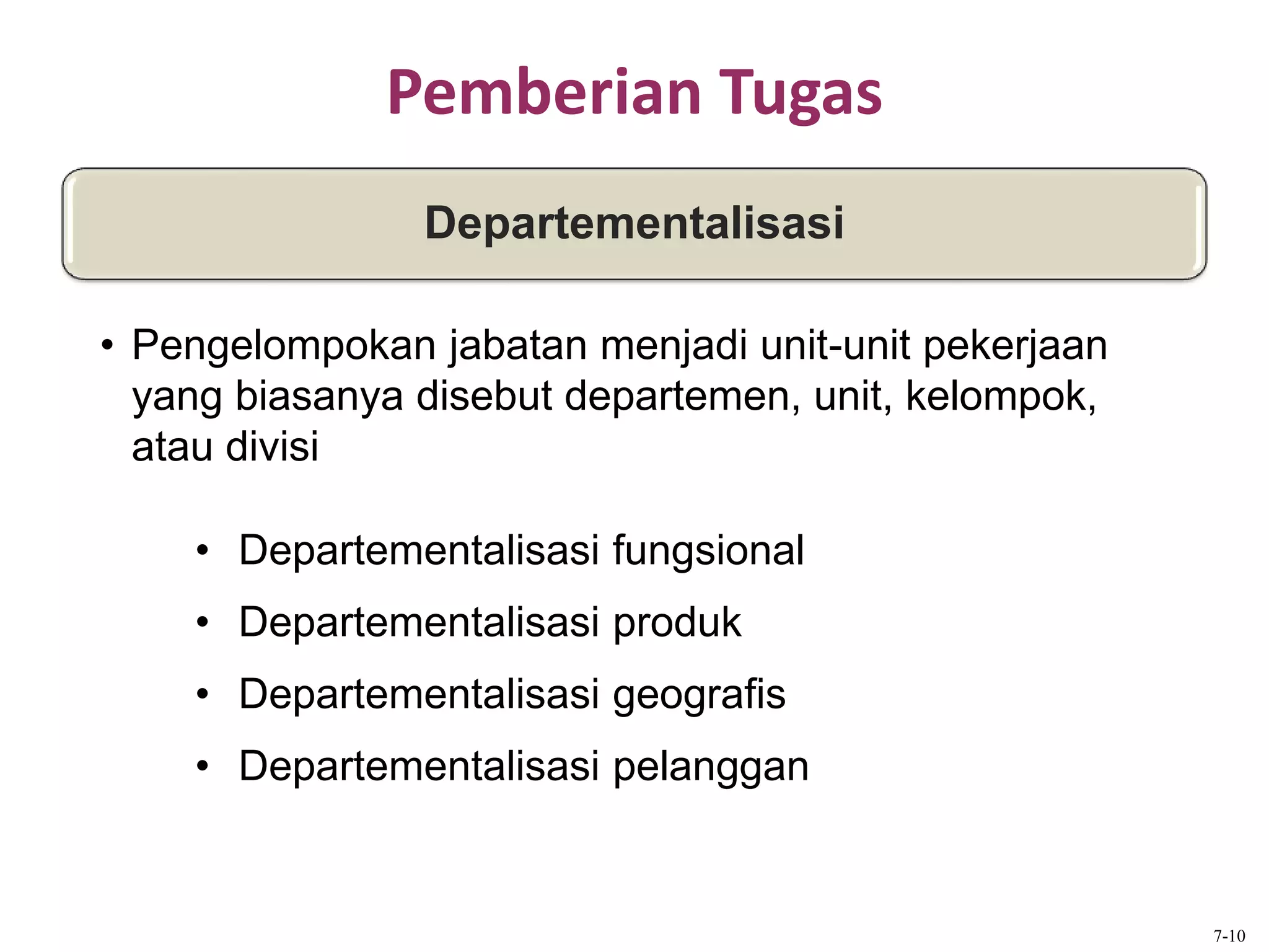 Pemberian Tugas
Departementalisasi
• Pengelompokan jabatan menjadi unit-unit pekerjaan
yang biasanya disebut departemen, unit, kelompok,
atau divisi
• Departementalisasi fungsional
• Departementalisasi produk
• Departementalisasi geografis
• Departementalisasi pelanggan
7-10
 