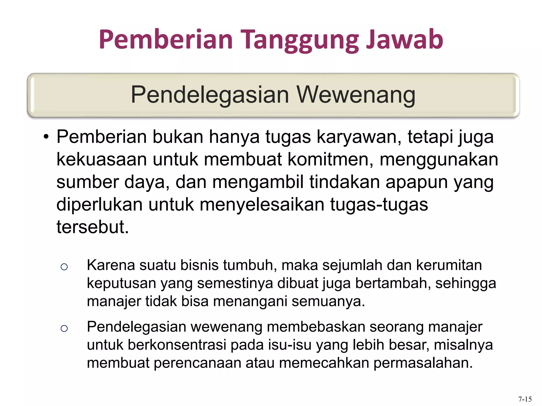 Pemberian Tanggung Jawab
o Karena suatu bisnis tumbuh, maka sejumlah dan kerumitan
keputusan yang semestinya dibuat juga bertambah, sehingga
manajer tidak bisa menangani semuanya.
o Pendelegasian wewenang membebaskan seorang manajer
untuk berkonsentrasi pada isu-isu yang lebih besar, misalnya
membuat perencanaan atau memecahkan permasalahan.
Pendelegasian Wewenang
• Pemberian bukan hanya tugas karyawan, tetapi juga
kekuasaan untuk membuat komitmen, menggunakan
sumber daya, dan mengambil tindakan apapun yang
diperlukan untuk menyelesaikan tugas-tugas
tersebut.
7-15
 