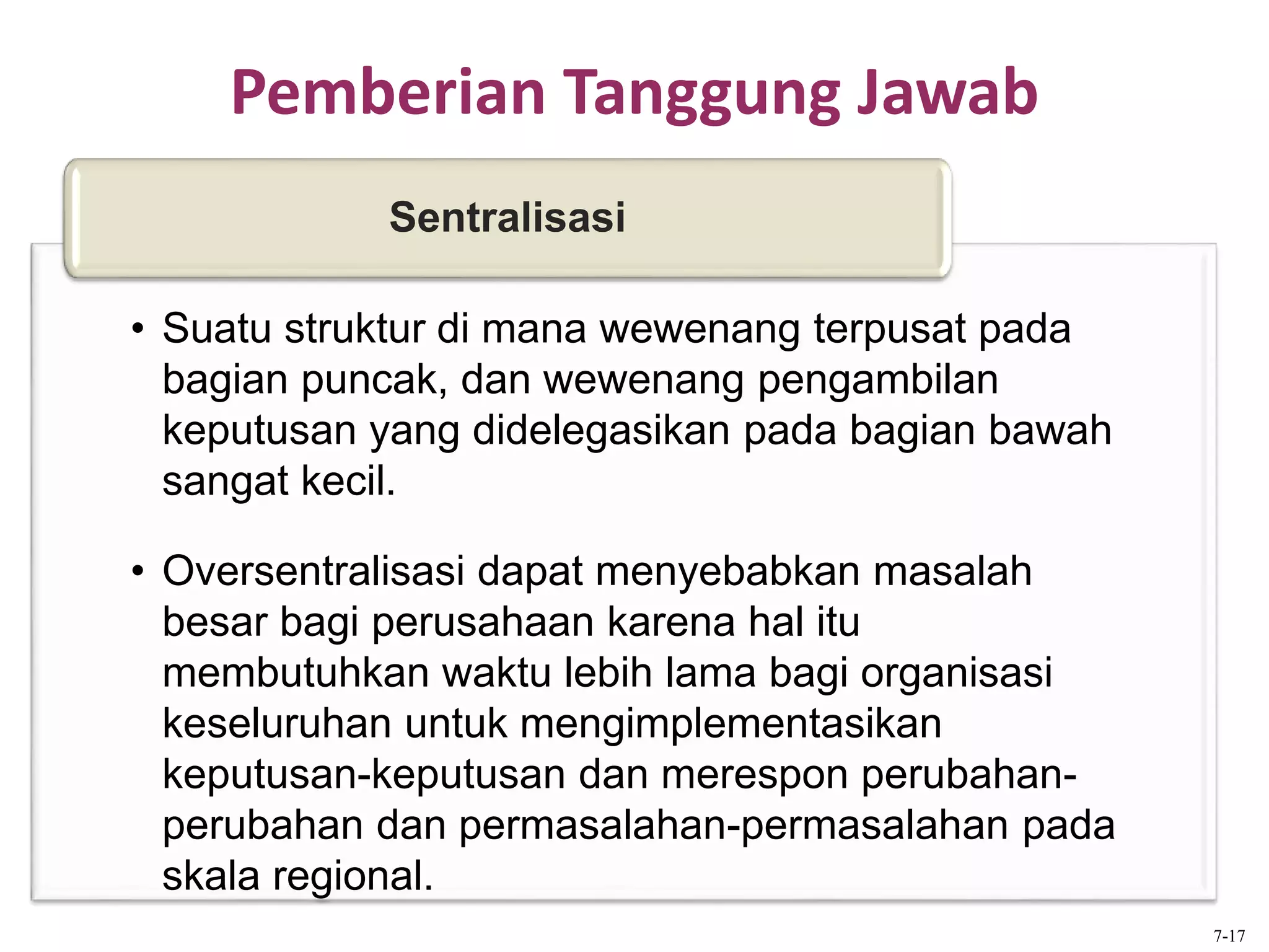 Pemberian Tanggung Jawab
• Suatu struktur di mana wewenang terpusat pada
bagian puncak, dan wewenang pengambilan
keputusan yang didelegasikan pada bagian bawah
sangat kecil.
• Oversentralisasi dapat menyebabkan masalah
besar bagi perusahaan karena hal itu
membutuhkan waktu lebih lama bagi organisasi
keseluruhan untuk mengimplementasikan
keputusan-keputusan dan merespon perubahan-
perubahan dan permasalahan-permasalahan pada
skala regional.
Sentralisasi
7-17
 