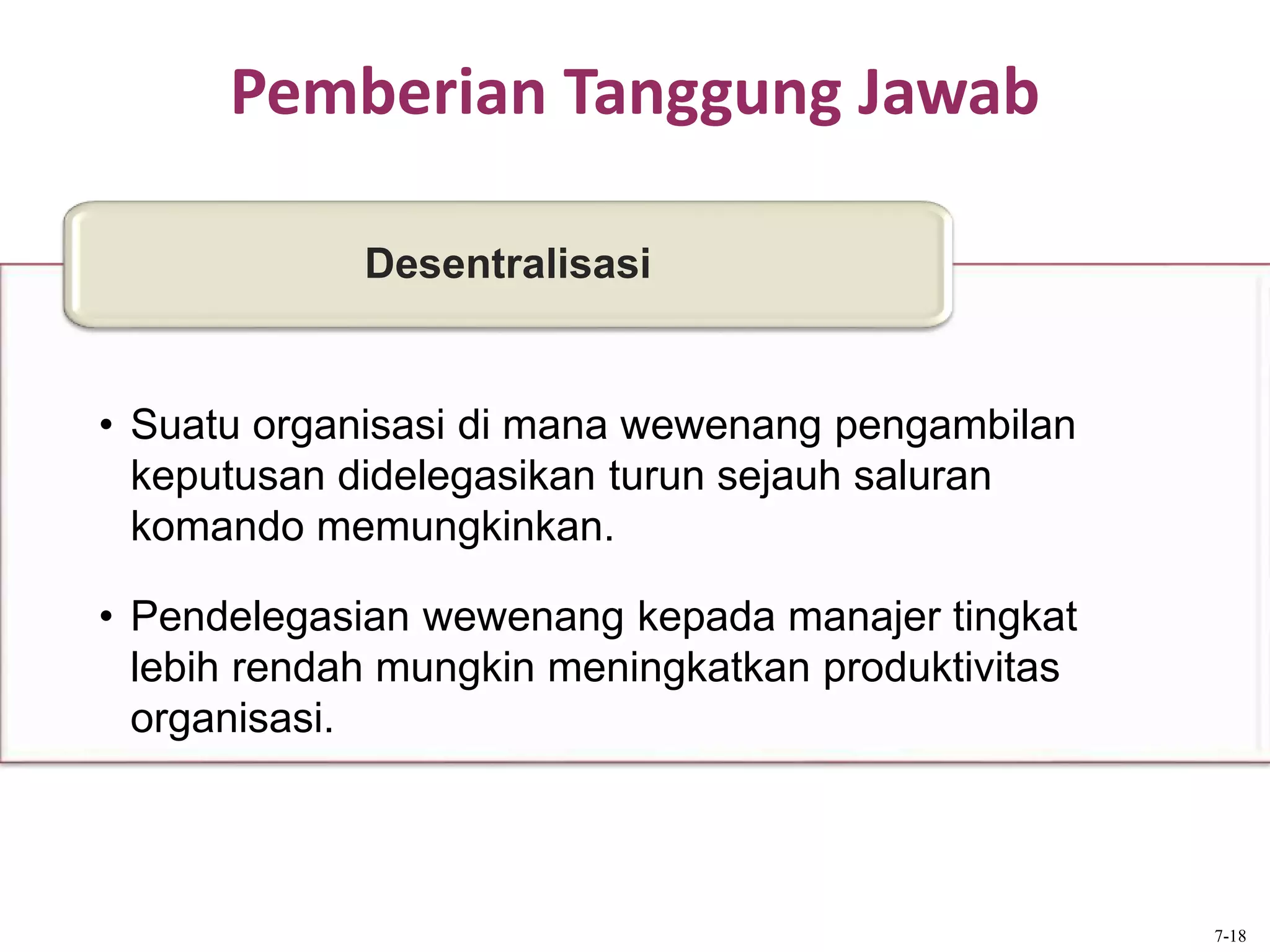 Pemberian Tanggung Jawab
• Suatu organisasi di mana wewenang pengambilan
keputusan didelegasikan turun sejauh saluran
komando memungkinkan.
• Pendelegasian wewenang kepada manajer tingkat
lebih rendah mungkin meningkatkan produktivitas
organisasi.
Desentralisasi
7-18
 