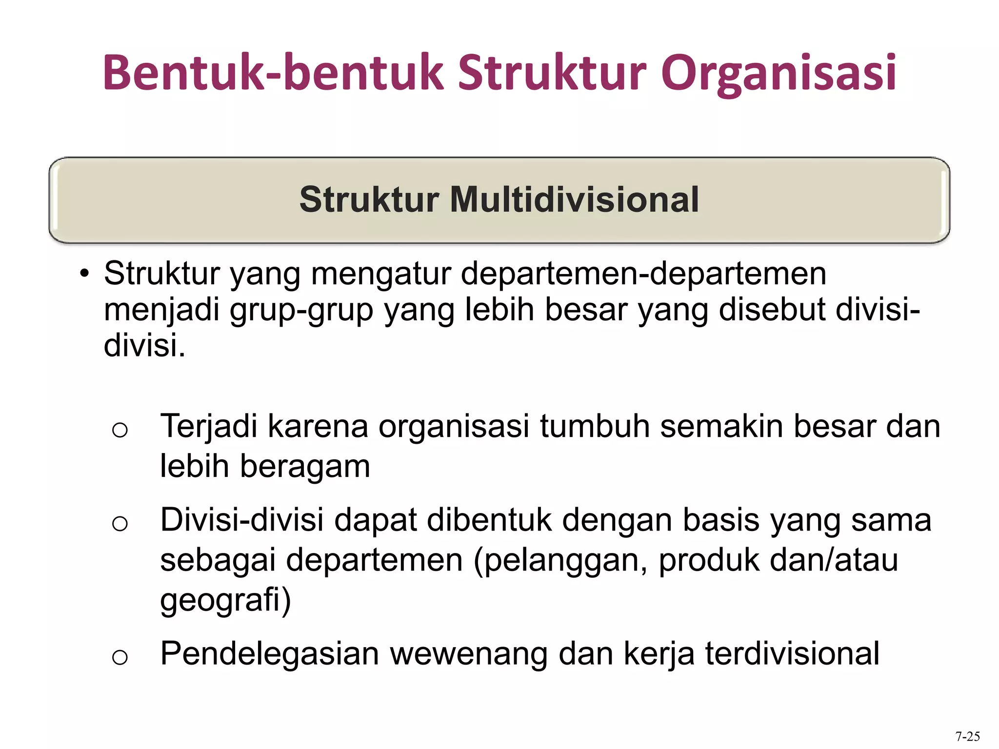 Bentuk-bentuk Struktur Organisasi
o Terjadi karena organisasi tumbuh semakin besar dan
lebih beragam
o Divisi-divisi dapat dibentuk dengan basis yang sama
sebagai departemen (pelanggan, produk dan/atau
geografi)
o Pendelegasian wewenang dan kerja terdivisional
Struktur Multidivisional
• Struktur yang mengatur departemen-departemen
menjadi grup-grup yang lebih besar yang disebut divisi-
divisi.
7-25
 