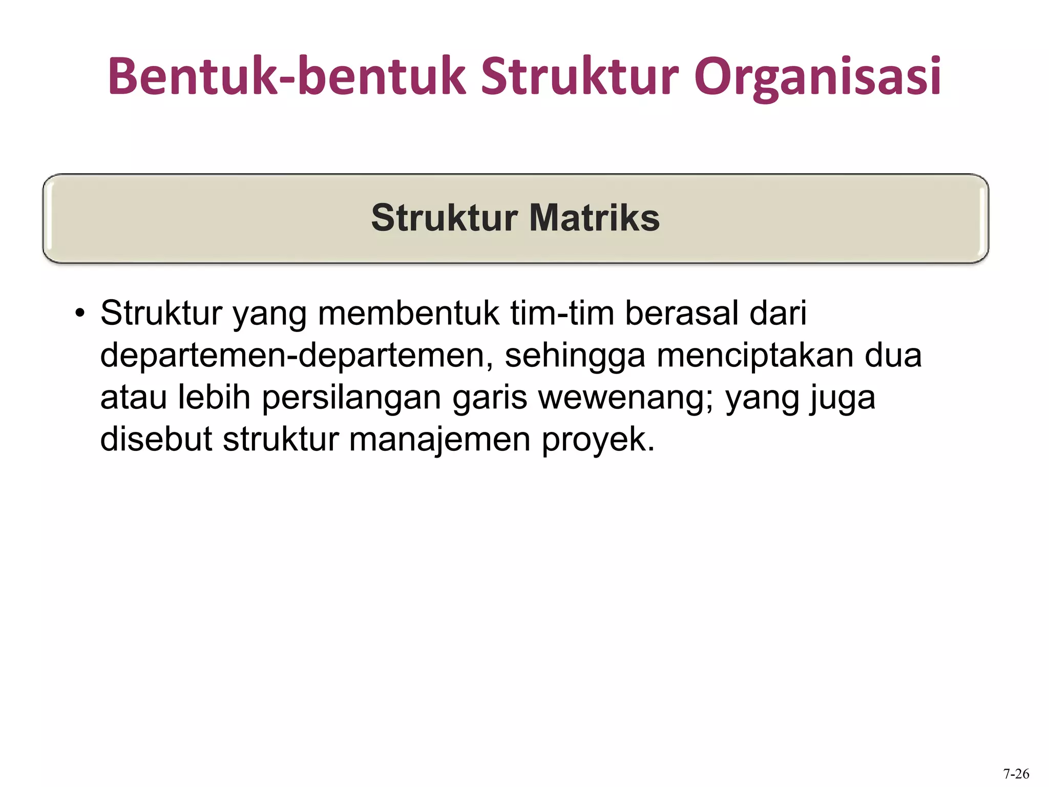 Bentuk-bentuk Struktur Organisasi
Struktur Matriks
• Struktur yang membentuk tim-tim berasal dari
departemen-departemen, sehingga menciptakan dua
atau lebih persilangan garis wewenang; yang juga
disebut struktur manajemen proyek.
7-26
 