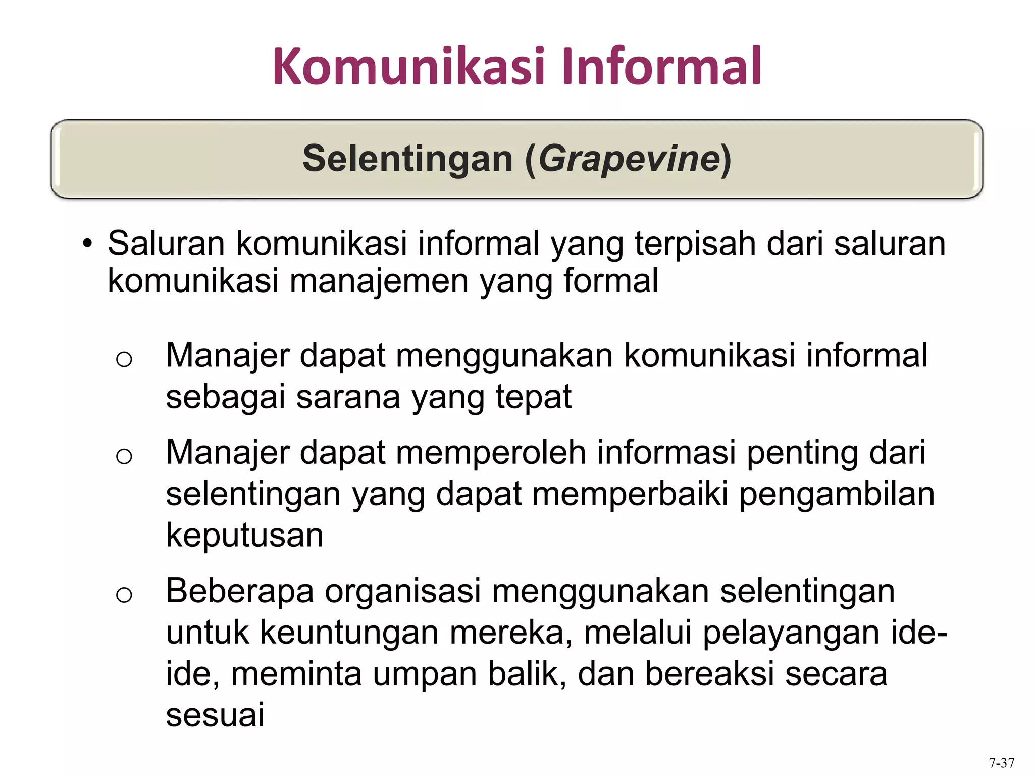 Komunikasi Informal
o Manajer dapat menggunakan komunikasi informal
sebagai sarana yang tepat
o Manajer dapat memperoleh informasi penting dari
selentingan yang dapat memperbaiki pengambilan
keputusan
o Beberapa organisasi menggunakan selentingan
untuk keuntungan mereka, melalui pelayangan ide-
ide, meminta umpan balik, dan bereaksi secara
sesuai
Selentingan (Grapevine)
• Saluran komunikasi informal yang terpisah dari saluran
komunikasi manajemen yang formal
7-37
 