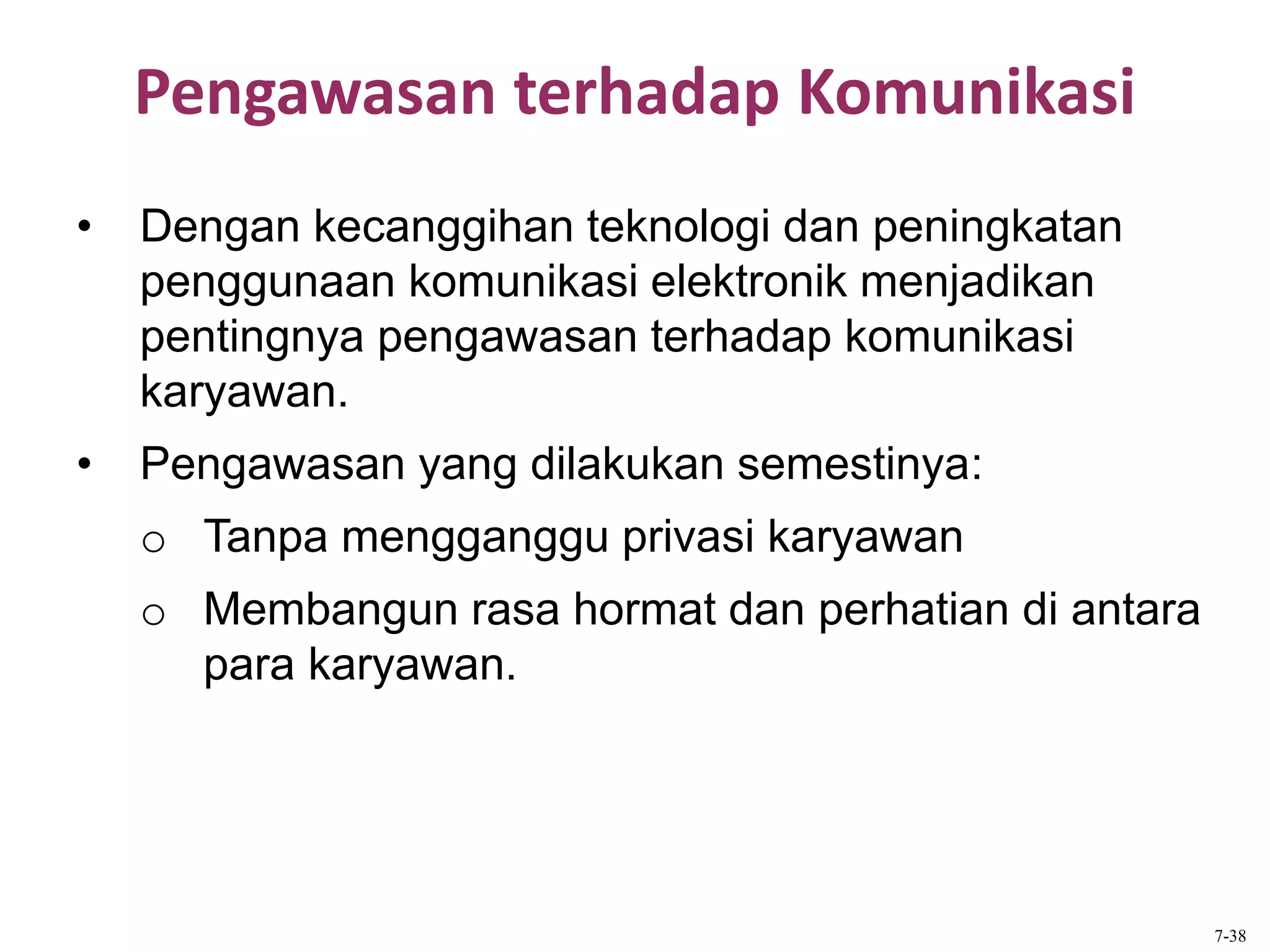 Pengawasan terhadap Komunikasi
• Dengan kecanggihan teknologi dan peningkatan
penggunaan komunikasi elektronik menjadikan
pentingnya pengawasan terhadap komunikasi
karyawan.
• Pengawasan yang dilakukan semestinya:
o Tanpa mengganggu privasi karyawan
o Membangun rasa hormat dan perhatian di antara
para karyawan.
7-38
 