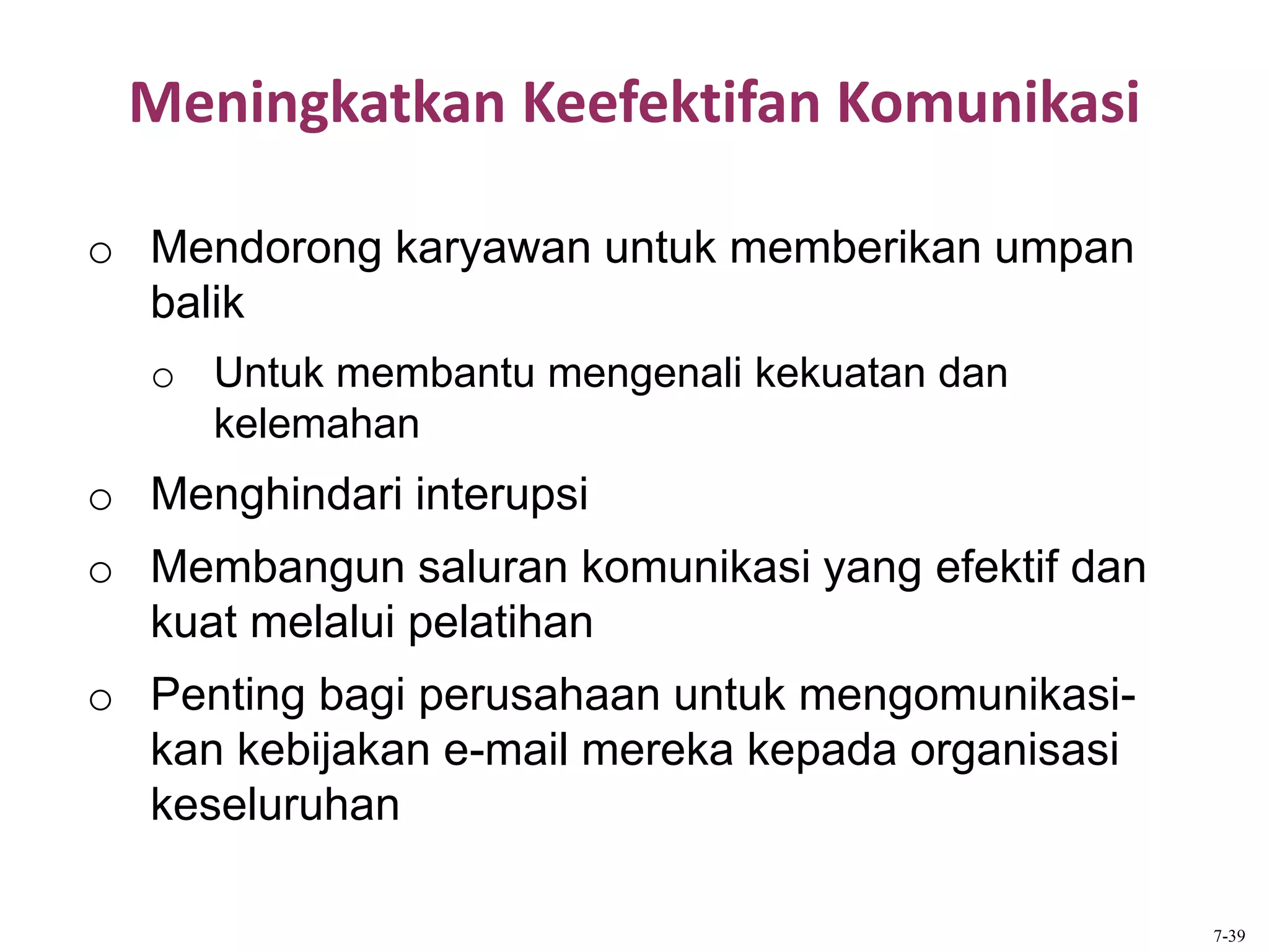 Meningkatkan Keefektifan Komunikasi
o Mendorong karyawan untuk memberikan umpan
balik
o Untuk membantu mengenali kekuatan dan
kelemahan
o Menghindari interupsi
o Membangun saluran komunikasi yang efektif dan
kuat melalui pelatihan
o Penting bagi perusahaan untuk mengomunikasi-
kan kebijakan e-mail mereka kepada organisasi
keseluruhan
7-39
 