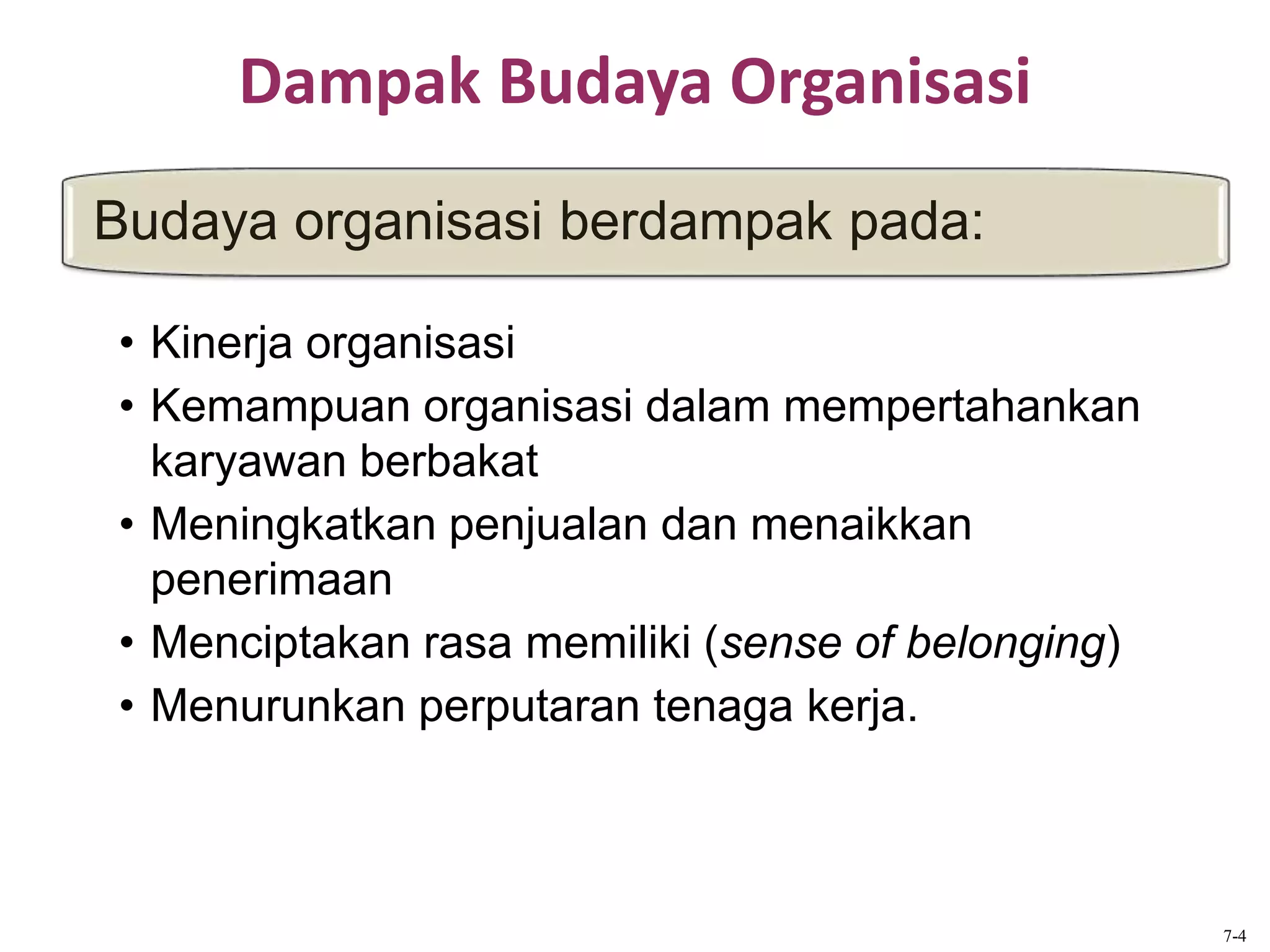 Dampak Budaya Organisasi
Budaya organisasi berdampak pada:
7-4
• Kinerja organisasi
• Kemampuan organisasi dalam mempertahankan
karyawan berbakat
• Meningkatkan penjualan dan menaikkan
penerimaan
• Menciptakan rasa memiliki (sense of belonging)
• Menurunkan perputaran tenaga kerja.
 