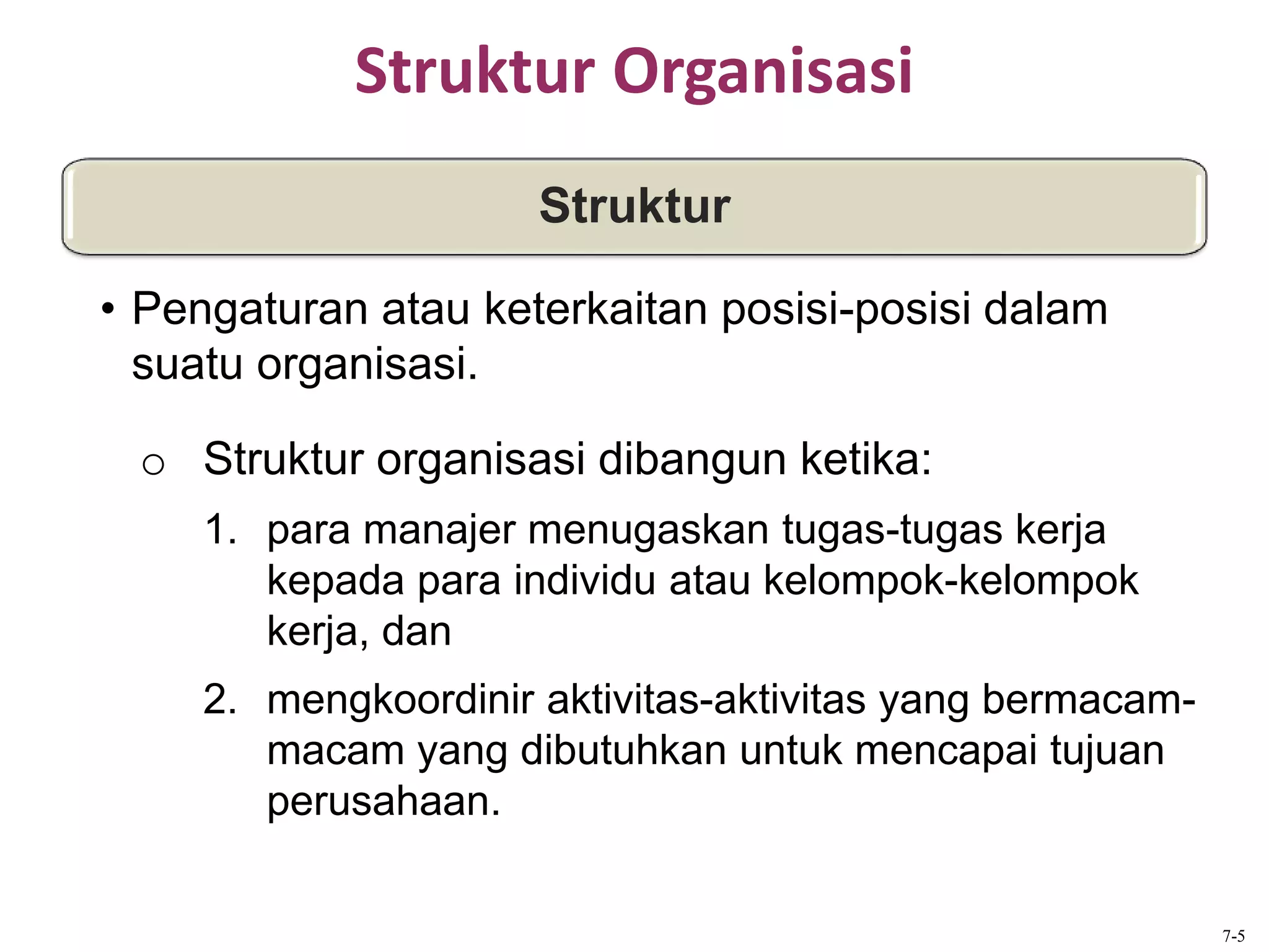 Struktur Organisasi
o Struktur organisasi dibangun ketika:
1. para manajer menugaskan tugas-tugas kerja
kepada para individu atau kelompok-kelompok
kerja, dan
2. mengkoordinir aktivitas-aktivitas yang bermacam-
macam yang dibutuhkan untuk mencapai tujuan
perusahaan.
Struktur
• Pengaturan atau keterkaitan posisi-posisi dalam
suatu organisasi.
7-5
 