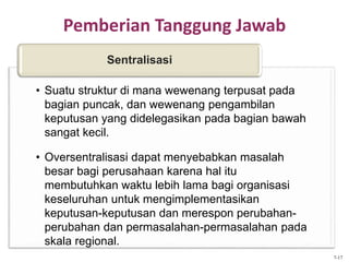 Pemberian Tanggung Jawab
• Suatu struktur di mana wewenang terpusat pada
bagian puncak, dan wewenang pengambilan
keputusan yang didelegasikan pada bagian bawah
sangat kecil.
• Oversentralisasi dapat menyebabkan masalah
besar bagi perusahaan karena hal itu
membutuhkan waktu lebih lama bagi organisasi
keseluruhan untuk mengimplementasikan
keputusan-keputusan dan merespon perubahan-
perubahan dan permasalahan-permasalahan pada
skala regional.
Sentralisasi
7-17
 