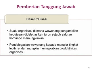 Pemberian Tanggung Jawab
• Suatu organisasi di mana wewenang pengambilan
keputusan didelegasikan turun sejauh saluran
komando memungkinkan.
• Pendelegasian wewenang kepada manajer tingkat
lebih rendah mungkin meningkatkan produktivitas
organisasi.
Desentralisasi
7-18
 
