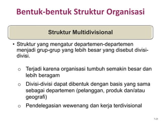 Bentuk-bentuk Struktur Organisasi
o Terjadi karena organisasi tumbuh semakin besar dan
lebih beragam
o Divisi-divisi dapat dibentuk dengan basis yang sama
sebagai departemen (pelanggan, produk dan/atau
geografi)
o Pendelegasian wewenang dan kerja terdivisional
Struktur Multidivisional
• Struktur yang mengatur departemen-departemen
menjadi grup-grup yang lebih besar yang disebut divisi-
divisi.
7-25
 