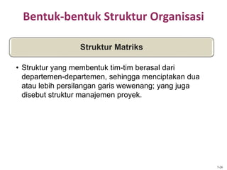 Bentuk-bentuk Struktur Organisasi
Struktur Matriks
• Struktur yang membentuk tim-tim berasal dari
departemen-departemen, sehingga menciptakan dua
atau lebih persilangan garis wewenang; yang juga
disebut struktur manajemen proyek.
7-26
 