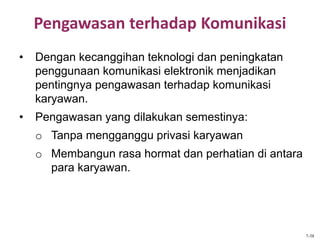 Pengawasan terhadap Komunikasi
• Dengan kecanggihan teknologi dan peningkatan
penggunaan komunikasi elektronik menjadikan
pentingnya pengawasan terhadap komunikasi
karyawan.
• Pengawasan yang dilakukan semestinya:
o Tanpa mengganggu privasi karyawan
o Membangun rasa hormat dan perhatian di antara
para karyawan.
7-38
 