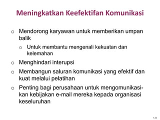 Meningkatkan Keefektifan Komunikasi
o Mendorong karyawan untuk memberikan umpan
balik
o Untuk membantu mengenali kekuatan dan
kelemahan
o Menghindari interupsi
o Membangun saluran komunikasi yang efektif dan
kuat melalui pelatihan
o Penting bagi perusahaan untuk mengomunikasi-
kan kebijakan e-mail mereka kepada organisasi
keseluruhan
7-39
 