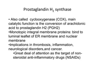 • Also called cyclooxygenase (COX), main
catalytic function is the conversion of arachidonic
acid to prostaglandin H2 (PGH2)
•Monotopic integral membrane proteins: bind to
luminal leaflet of ER membrane and nuclear
membrane
•Implications in thrombosis, inflammation,
neurological disorders,and cancer.
•Great deal of attention as the target of non-
steroidal anti-inflammatory drugs (NSAIDs)
Prostaglandin H2 synthase
 