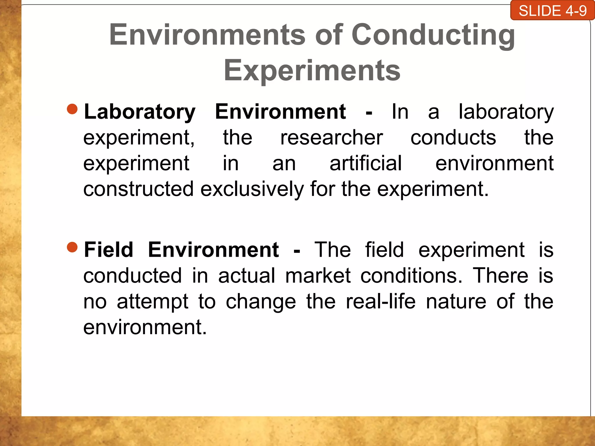 Environments of Conducting
Experiments
Laboratory Environment - In a laboratory
experiment, the researcher conducts the
experiment in an artificial environment
constructed exclusively for the experiment.
Field Environment - The field experiment is
conducted in actual market conditions. There is
no attempt to change the real-life nature of the
environment.
SLIDE 4-9
 