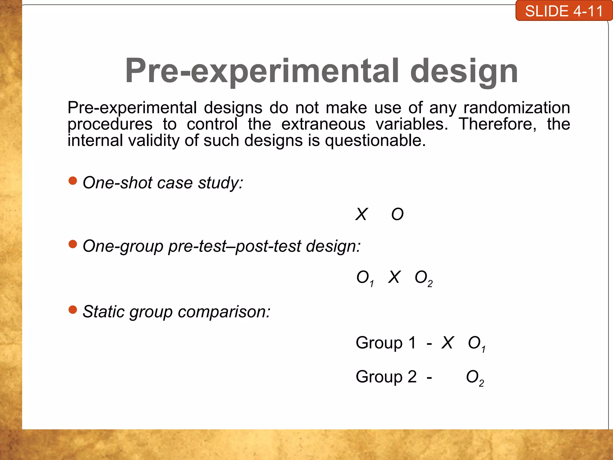 Pre-experimental design
Pre-experimental designs do not make use of any randomization
procedures to control the extraneous variables. Therefore, the
internal validity of such designs is questionable.
One-shot case study:
X O
One-group pre-test–post-test design:
O1 X O2
Static group comparison:
Group 1 - X O1
Group 2 - O2
SLIDE 4-11
 