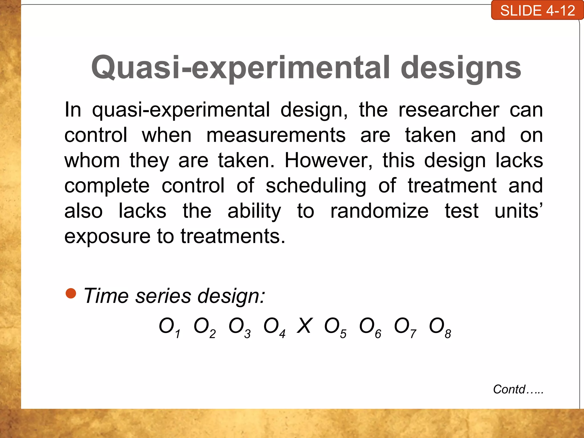 Quasi-experimental designs
In quasi-experimental design, the researcher can
control when measurements are taken and on
whom they are taken. However, this design lacks
complete control of scheduling of treatment and
also lacks the ability to randomize test units’
exposure to treatments.
Time series design:
O1 O2 O3 O4 X O5 O6 O7 O8
Contd…..
SLIDE 4-12
 