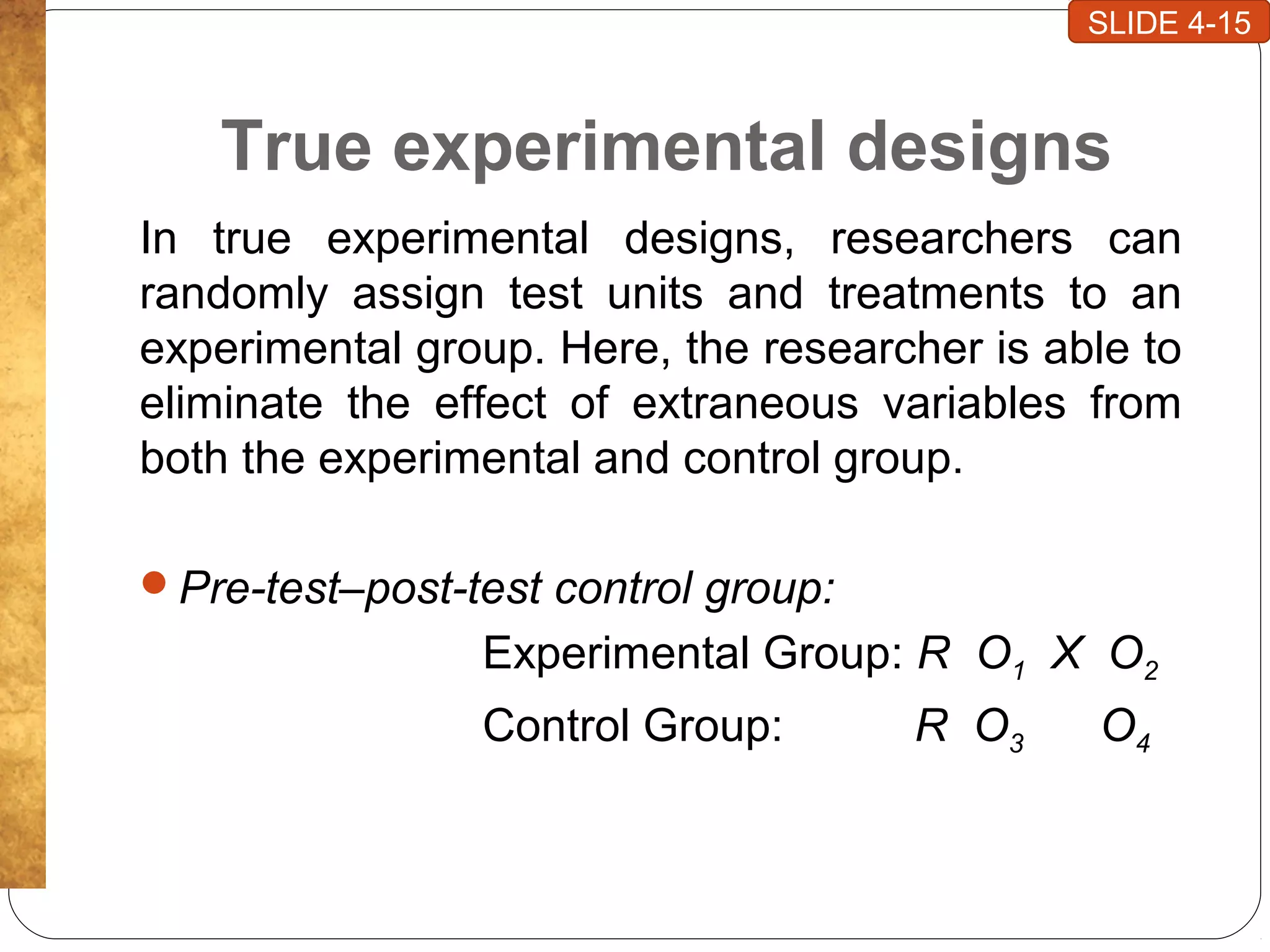 True experimental designs
In true experimental designs, researchers can
randomly assign test units and treatments to an
experimental group. Here, the researcher is able to
eliminate the effect of extraneous variables from
both the experimental and control group.
Pre-test–post-test control group:
Experimental Group: R O1 X O2
Control Group: R O3 O4
SLIDE 4-15
 