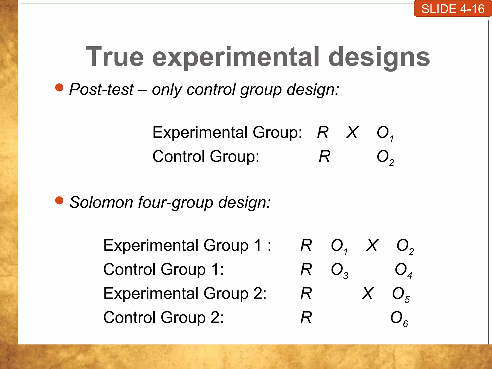 True experimental designs
Post-test – only control group design:
Experimental Group: R X O1
Control Group: R O2
Solomon four-group design:
Experimental Group 1 : R O1 X O2
Control Group 1: R O3 O4
Experimental Group 2: R X O5
Control Group 2: R O6
SLIDE 4-16
 