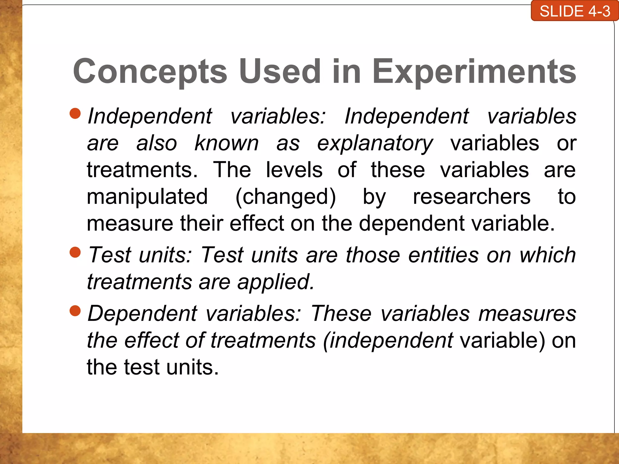 Concepts Used in Experiments
Independent variables: Independent variables
are also known as explanatory variables or
treatments. The levels of these variables are
manipulated (changed) by researchers to
measure their effect on the dependent variable.
Test units: Test units are those entities on which
treatments are applied.
Dependent variables: These variables measures
the effect of treatments (independent variable) on
the test units.
SLIDE 4-3
 