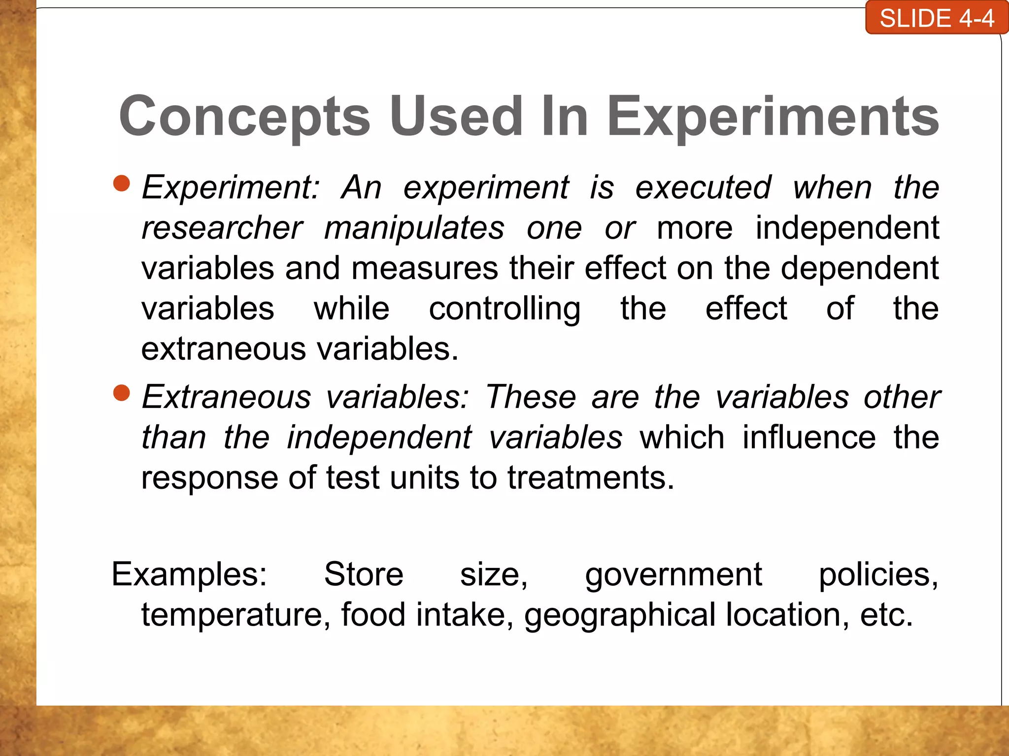 Concepts Used In Experiments
Experiment: An experiment is executed when the
researcher manipulates one or more independent
variables and measures their effect on the dependent
variables while controlling the effect of the
extraneous variables.
Extraneous variables: These are the variables other
than the independent variables which influence the
response of test units to treatments.
Examples: Store size, government policies,
temperature, food intake, geographical location, etc.
SLIDE 4-4
 