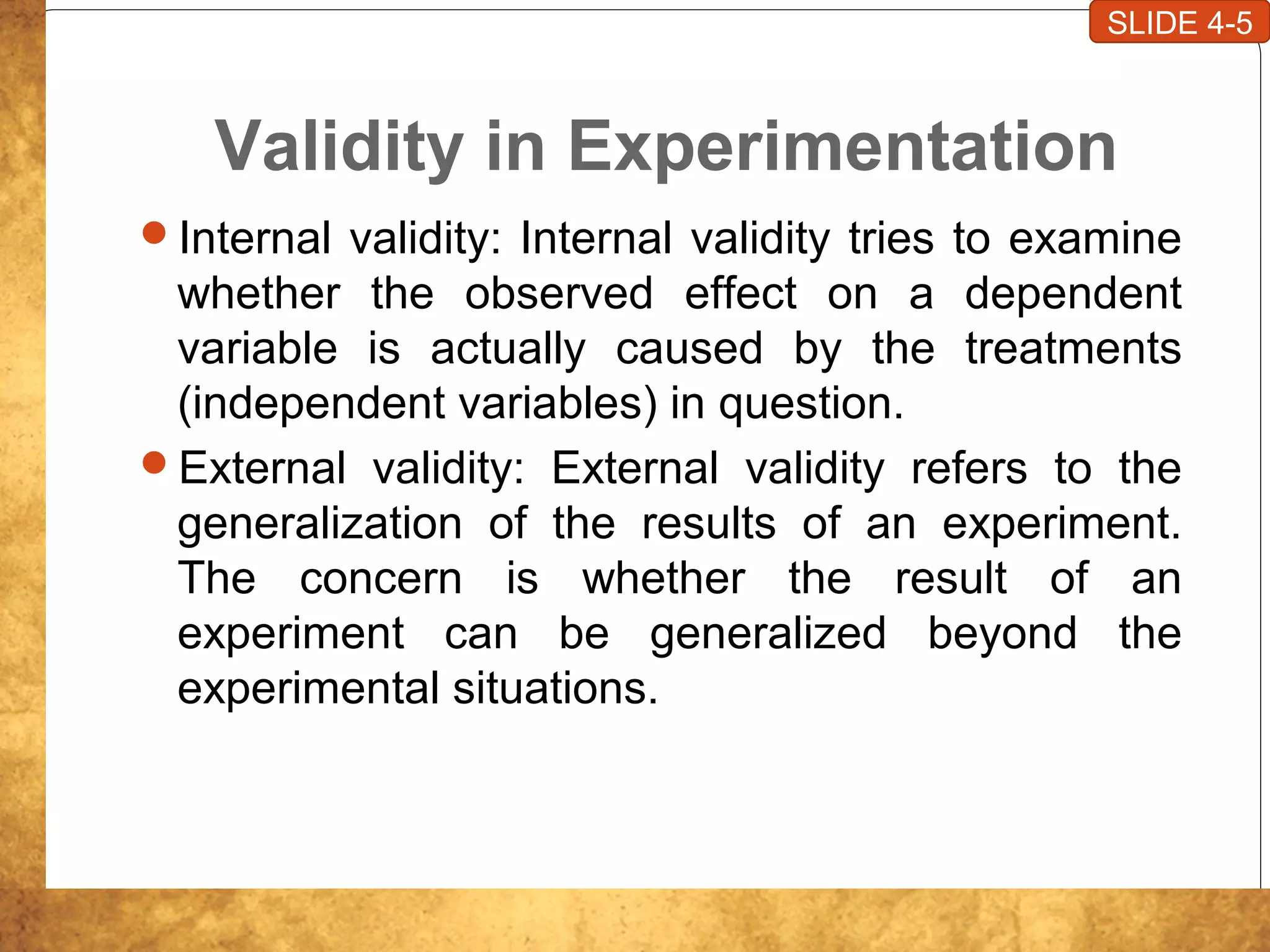 Validity in Experimentation
Internal validity: Internal validity tries to examine
whether the observed effect on a dependent
variable is actually caused by the treatments
(independent variables) in question.
External validity: External validity refers to the
generalization of the results of an experiment.
The concern is whether the result of an
experiment can be generalized beyond the
experimental situations.
SLIDE 4-5
 
