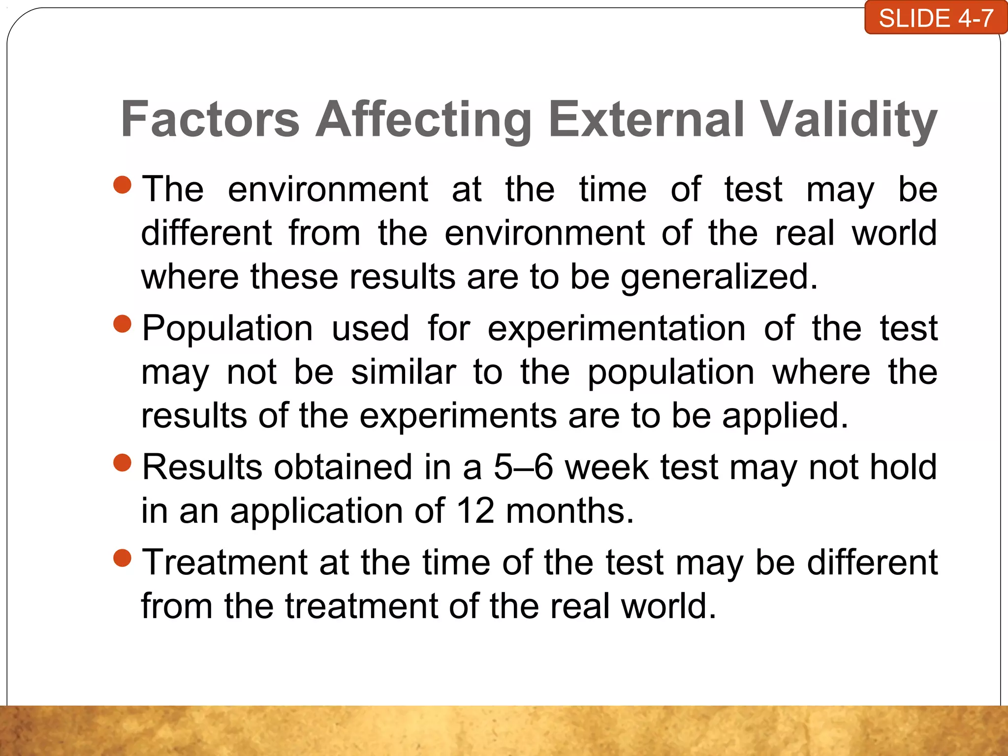 Factors Affecting External Validity
The environment at the time of test may be
different from the environment of the real world
where these results are to be generalized.
Population used for experimentation of the test
may not be similar to the population where the
results of the experiments are to be applied.
Results obtained in a 5–6 week test may not hold
in an application of 12 months.
Treatment at the time of the test may be different
from the treatment of the real world.
SLIDE 4-7
 