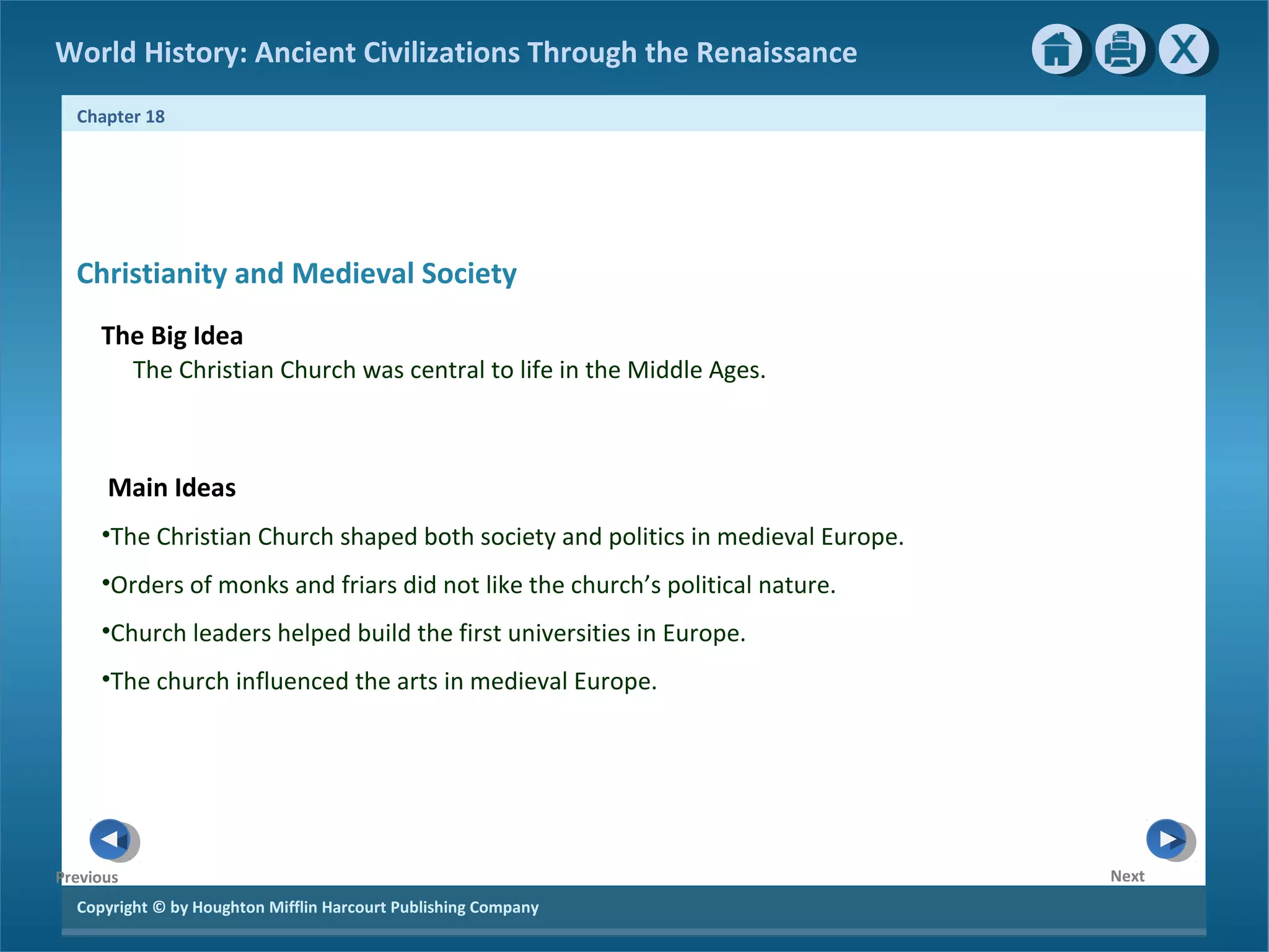 Copyright © by Houghton Mifflin Harcourt Publishing Company
NextPrevious
Chapter 18
World History: Ancient Civilizations Through the Renaissance
Christianity and Medieval Society
The Big Idea
The Christian Church was central to life in the Middle Ages.
Main Ideas
•The Christian Church shaped both society and politics in medieval Europe.
•Orders of monks and friars did not like the church’s political nature.
•Church leaders helped build the first universities in Europe.
•The church influenced the arts in medieval Europe.
 