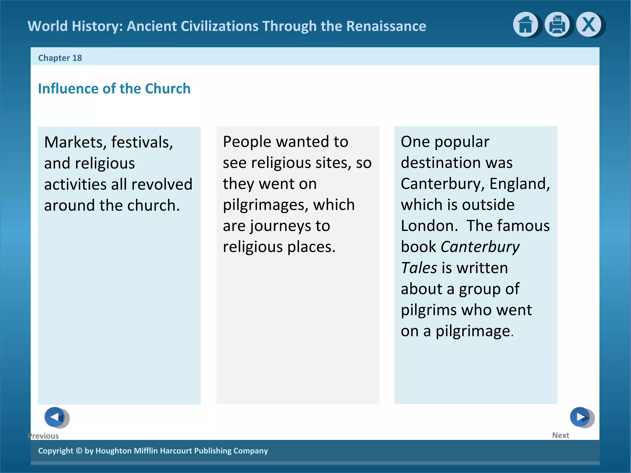 Copyright © by Houghton Mifflin Harcourt Publishing Company
NextPrevious
Chapter 18
World History: Ancient Civilizations Through the Renaissance
Influence of the Church
Markets, festivals,
and religious
activities all revolved
around the church.
People wanted to
see religious sites, so
they went on
pilgrimages, which
are journeys to
religious places.
One popular
destination was
Canterbury, England,
which is outside
London. The famous
book Canterbury
Tales is written
about a group of
pilgrims who went
on a pilgrimage.
 