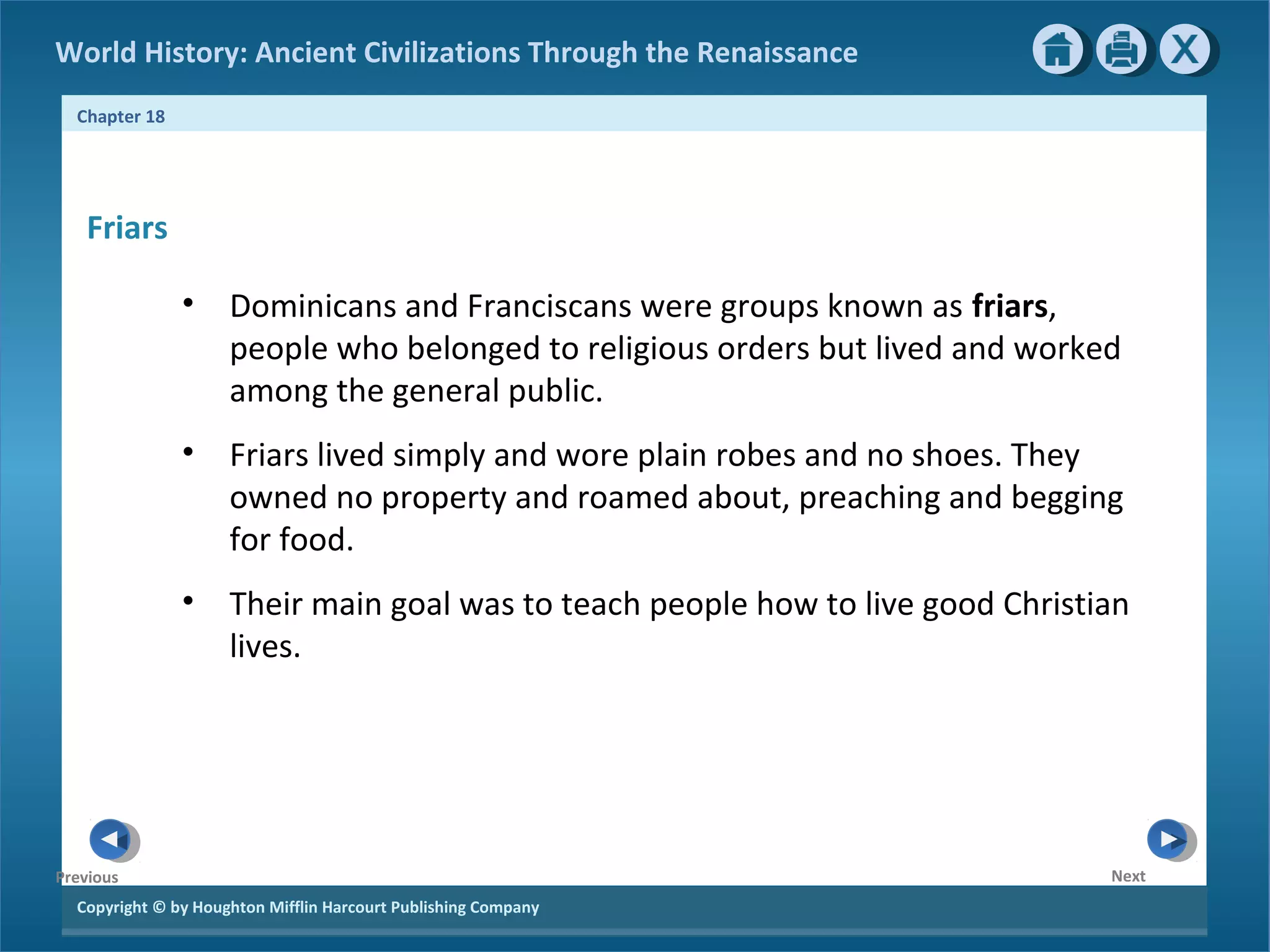 Copyright © by Houghton Mifflin Harcourt Publishing Company
NextPrevious
Chapter 18
World History: Ancient Civilizations Through the Renaissance
Friars
• Dominicans and Franciscans were groups known as friars,
people who belonged to religious orders but lived and worked
among the general public.
• Friars lived simply and wore plain robes and no shoes. They
owned no property and roamed about, preaching and begging
for food.
• Their main goal was to teach people how to live good Christian
lives.
 