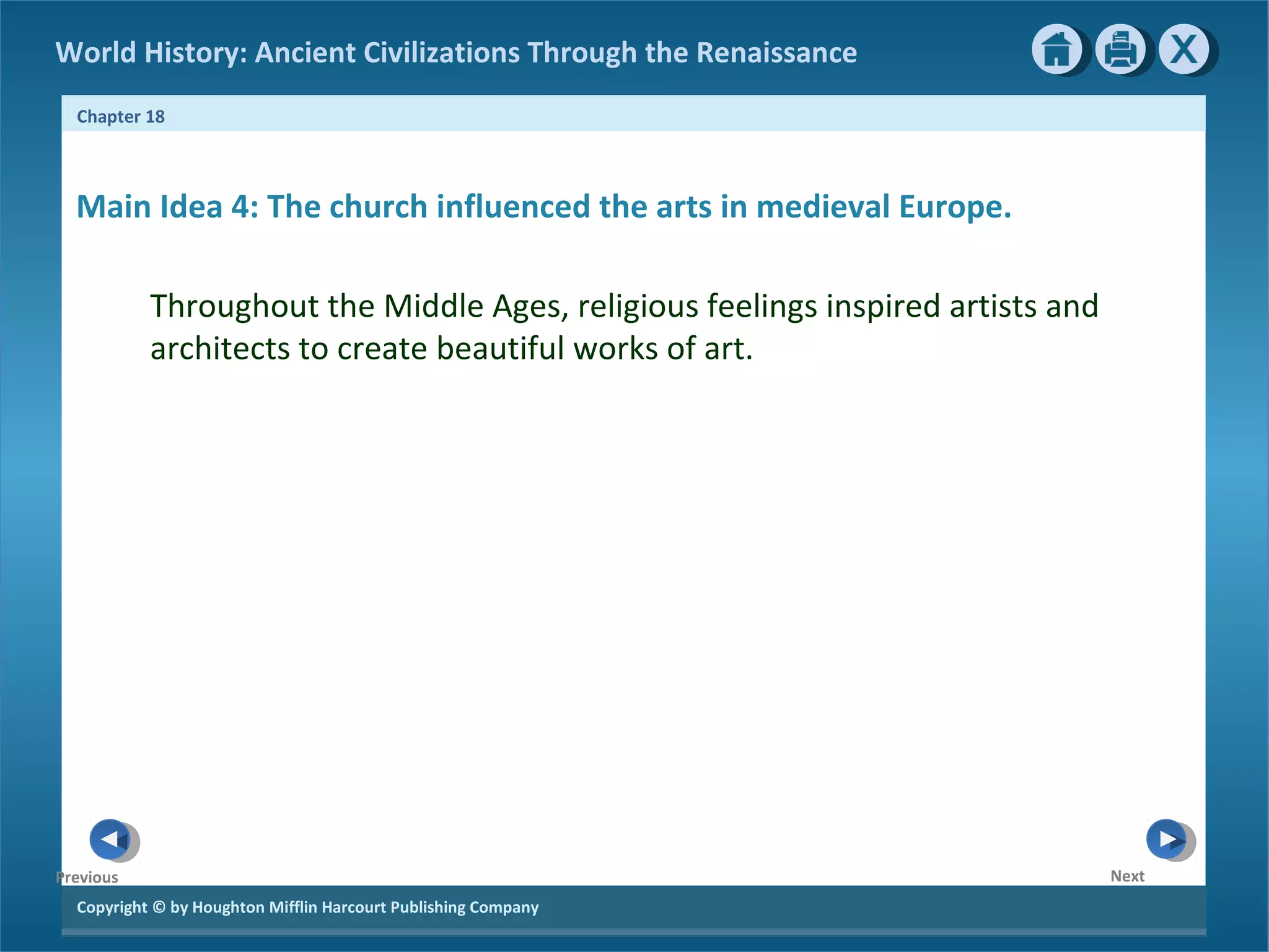 Copyright © by Houghton Mifflin Harcourt Publishing Company
NextPrevious
Chapter 18
World History: Ancient Civilizations Through the Renaissance
Main Idea 4: The church influenced the arts in medieval Europe.
Throughout the Middle Ages, religious feelings inspired artists and
architects to create beautiful works of art.
 