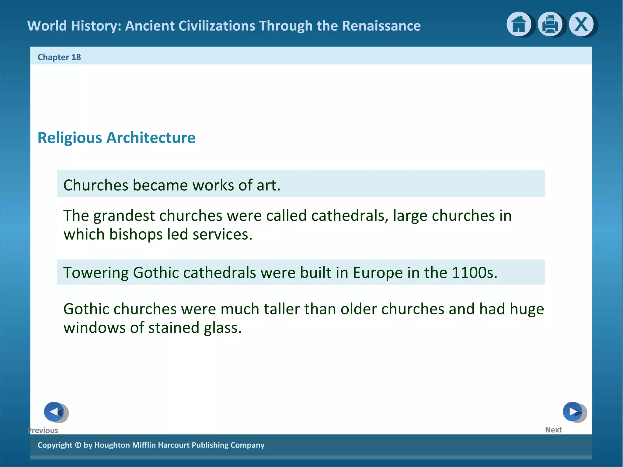 Copyright © by Houghton Mifflin Harcourt Publishing Company
NextPrevious
Chapter 18
World History: Ancient Civilizations Through the Renaissance
Churches became works of art.
Towering Gothic cathedrals were built in Europe in the 1100s.
Gothic churches were much taller than older churches and had huge
windows of stained glass.
The grandest churches were called cathedrals, large churches in
which bishops led services.
Religious Architecture
 