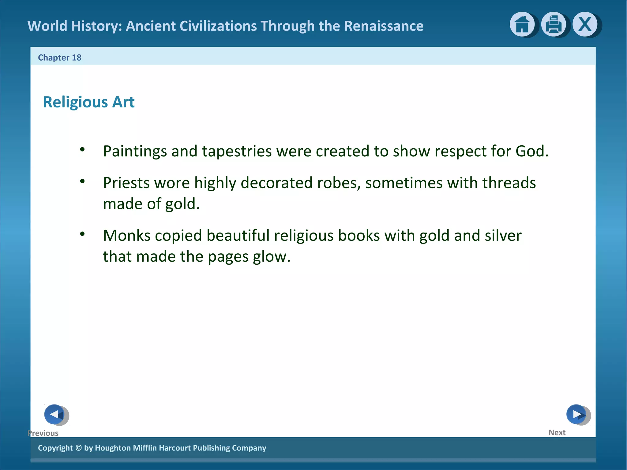 Copyright © by Houghton Mifflin Harcourt Publishing Company
NextPrevious
Chapter 18
World History: Ancient Civilizations Through the Renaissance
Religious Art
• Paintings and tapestries were created to show respect for God.
• Priests wore highly decorated robes, sometimes with threads
made of gold.
• Monks copied beautiful religious books with gold and silver
that made the pages glow.
 