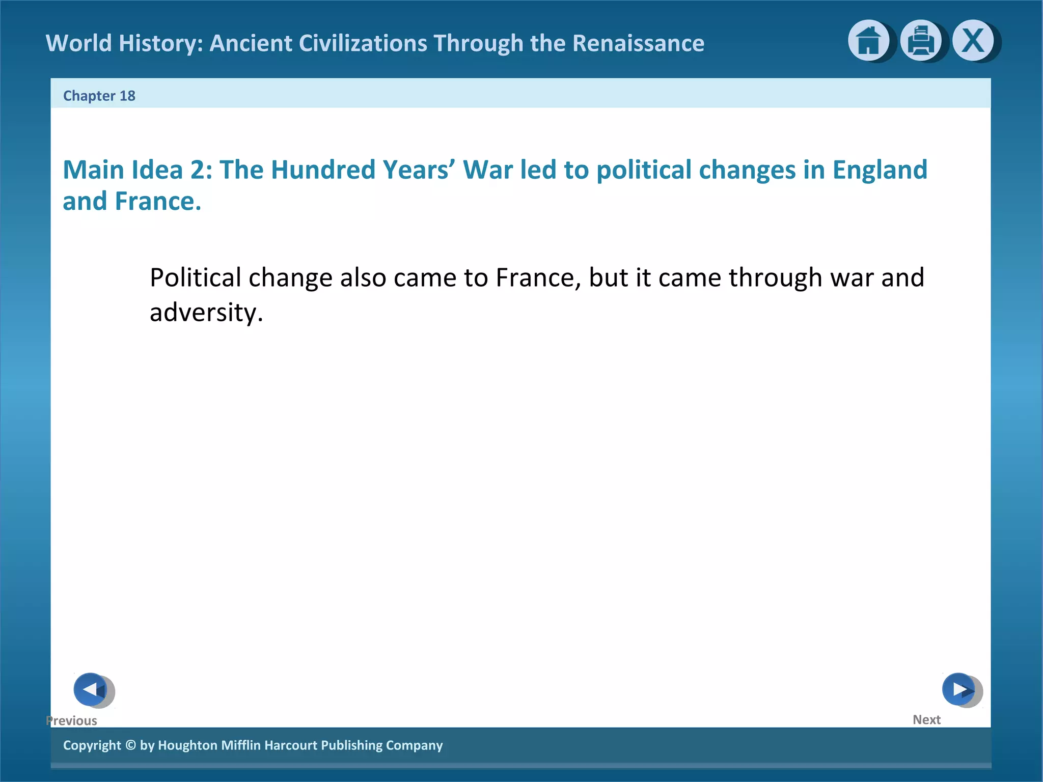 Copyright © by Houghton Mifflin Harcourt Publishing Company
NextPrevious
Chapter 18
World History: Ancient Civilizations Through the Renaissance
Main Idea 2: The Hundred Years’ War led to political changes in England
and France.
Political change also came to France, but it came through war and
adversity.
 