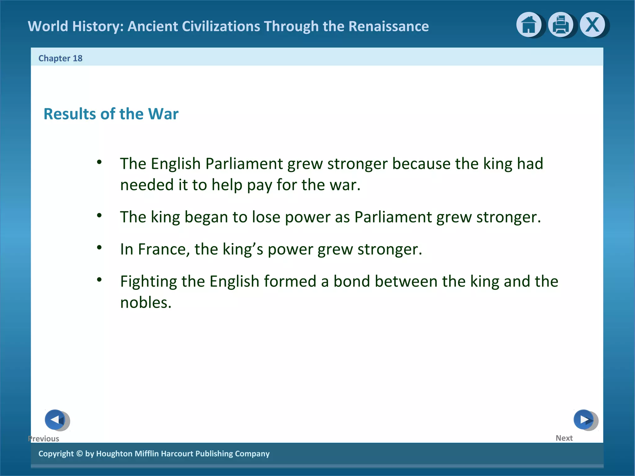 Copyright © by Houghton Mifflin Harcourt Publishing Company
NextPrevious
Chapter 18
World History: Ancient Civilizations Through the Renaissance
Results of the War
• The English Parliament grew stronger because the king had
needed it to help pay for the war.
• The king began to lose power as Parliament grew stronger.
• In France, the king’s power grew stronger.
• Fighting the English formed a bond between the king and the
nobles.
 