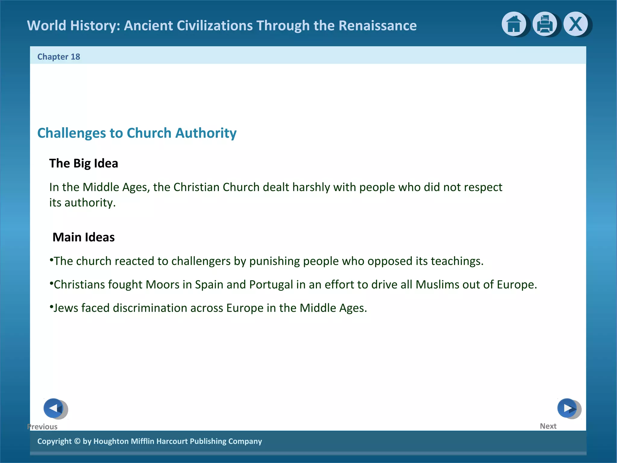 Copyright © by Houghton Mifflin Harcourt Publishing Company
NextPrevious
Chapter 18
World History: Ancient Civilizations Through the Renaissance
Challenges to Church Authority
The Big Idea
In the Middle Ages, the Christian Church dealt harshly with people who did not respect
its authority.
Main Ideas
•The church reacted to challengers by punishing people who opposed its teachings.
•Christians fought Moors in Spain and Portugal in an effort to drive all Muslims out of Europe.
•Jews faced discrimination across Europe in the Middle Ages.
 