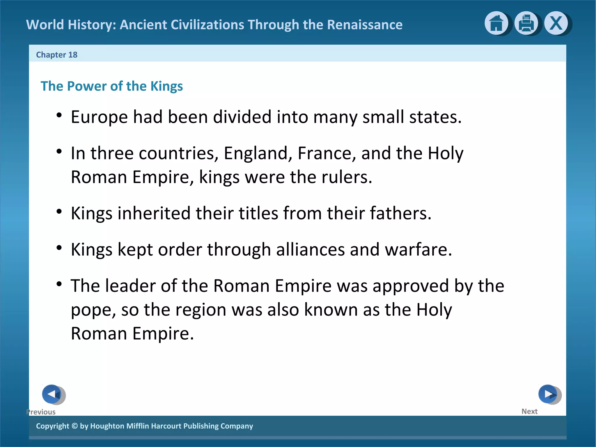 Copyright © by Houghton Mifflin Harcourt Publishing Company
NextPrevious
Chapter 18
World History: Ancient Civilizations Through the Renaissance
The Power of the Kings
• Europe had been divided into many small states.
• In three countries, England, France, and the Holy
Roman Empire, kings were the rulers.
• Kings inherited their titles from their fathers.
• Kings kept order through alliances and warfare.
• The leader of the Roman Empire was approved by the
pope, so the region was also known as the Holy
Roman Empire.
 
