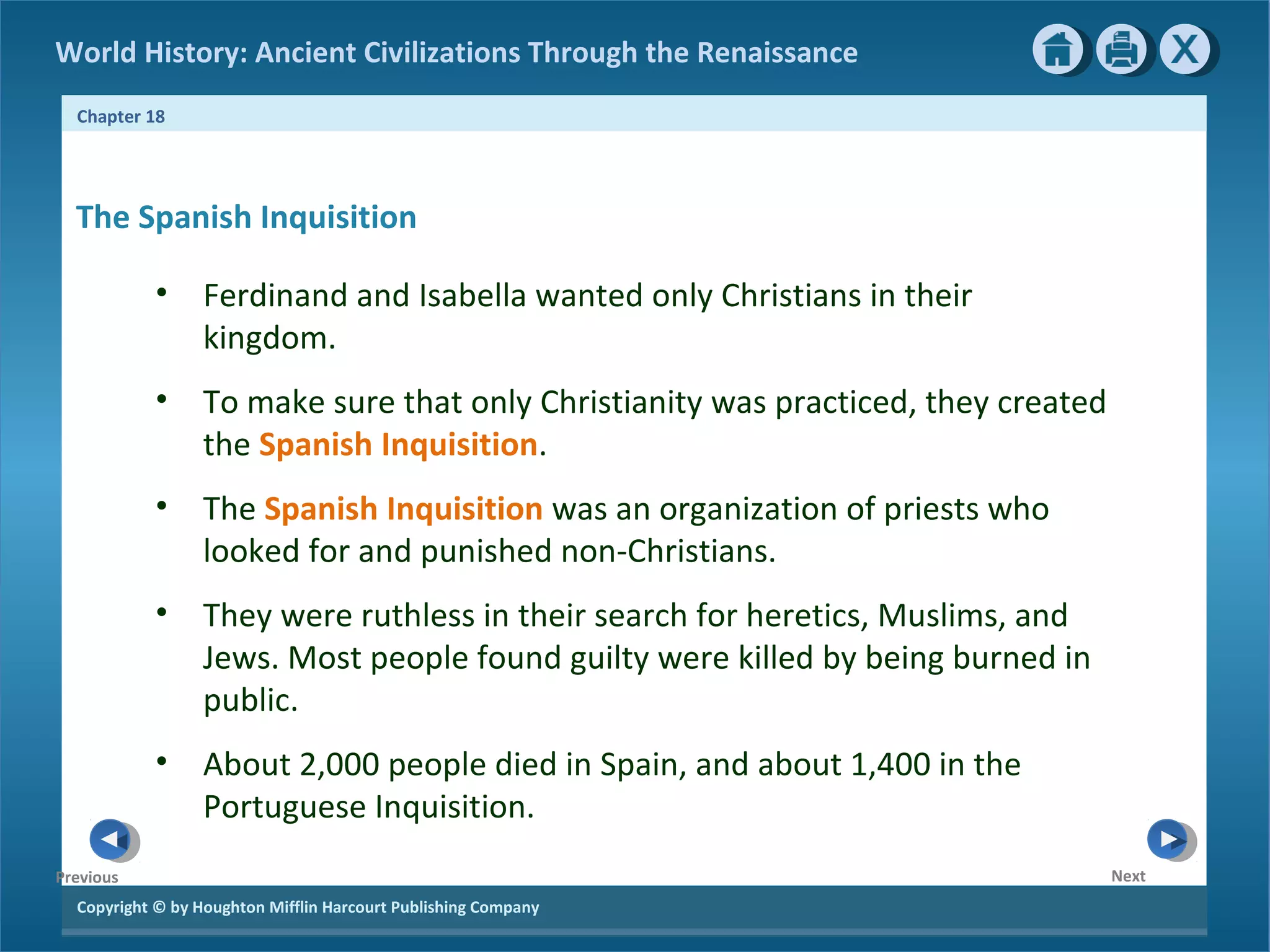 Copyright © by Houghton Mifflin Harcourt Publishing Company
NextPrevious
Chapter 18
World History: Ancient Civilizations Through the Renaissance
The Spanish Inquisition
• Ferdinand and Isabella wanted only Christians in their
kingdom.
• To make sure that only Christianity was practiced, they created
the Spanish Inquisition.
• The Spanish Inquisition was an organization of priests who
looked for and punished non-Christians.
• They were ruthless in their search for heretics, Muslims, and
Jews. Most people found guilty were killed by being burned in
public.
• About 2,000 people died in Spain, and about 1,400 in the
Portuguese Inquisition.
 